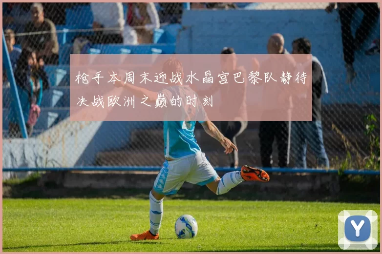 枪手本周末迎战水晶宫巴黎队静待决战欧洲之巅的时刻