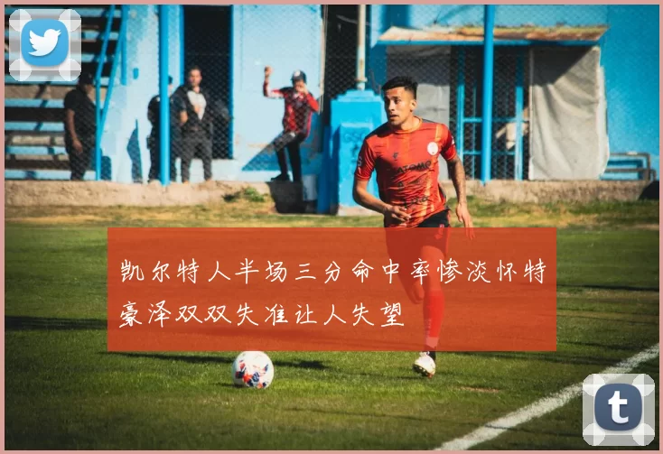 凯尔特人半场三分命中率惨淡怀特豪泽双双失准让人失望