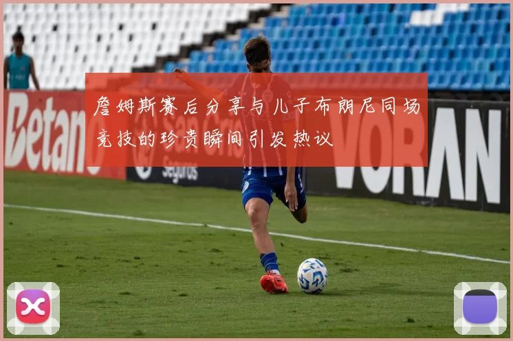 詹姆斯赛后分享与儿子布朗尼同场竞技的珍贵瞬间引发热议