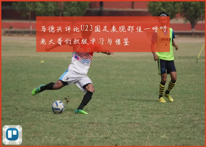 马德兴评论U23国足表现邵佳一呼吁老大哥们积极学习与借鉴
