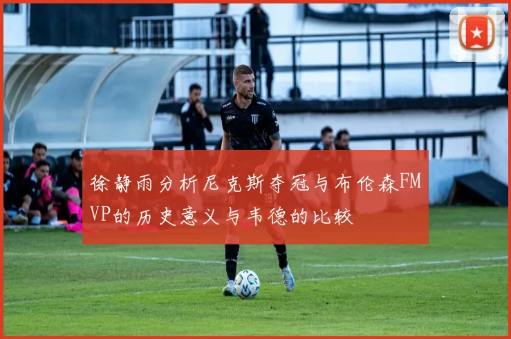 徐静雨分析尼克斯夺冠与布伦森FMVP的历史意义与韦德的比较