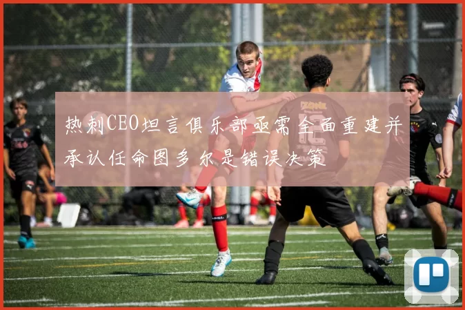 热刺CEO坦言俱乐部亟需全面重建并承认任命图多尔是错误决策