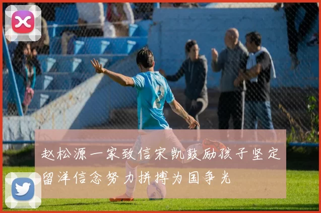 赵松源一家致信宋凯鼓励孩子坚定留洋信念努力拼搏为国争光