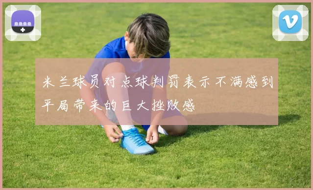 米兰球员对点球判罚表示不满感到平局带来的巨大挫败感