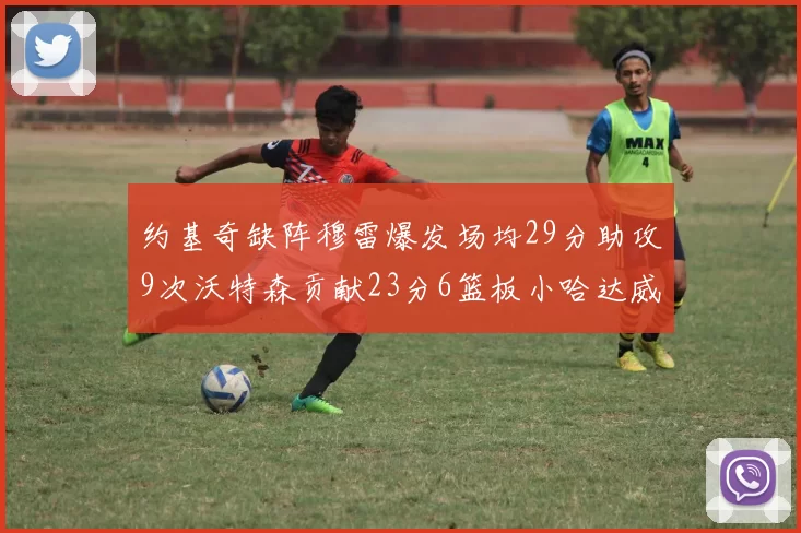 约基奇缺阵穆雷爆发场均29分助攻9次沃特森贡献23分6篮板小哈达威也有17分表现出色